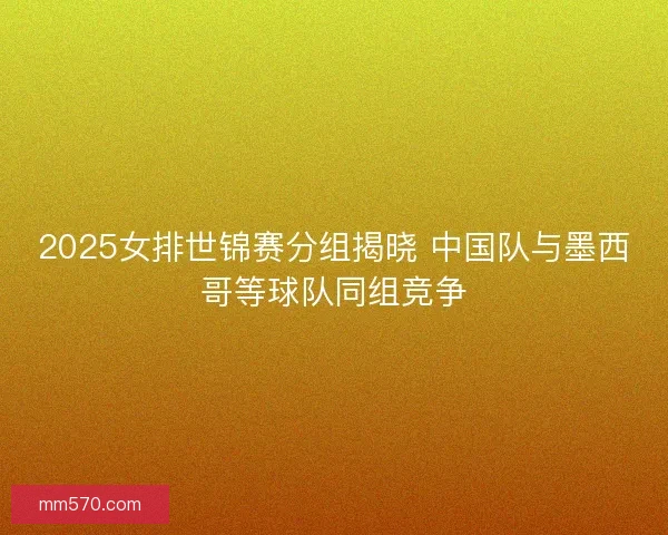 2025女排世锦赛分组揭晓 中国队与墨西哥等球队同组竞争