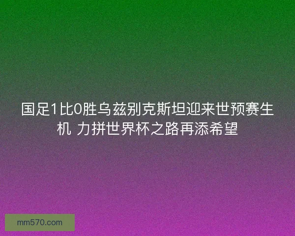 国足1比0胜乌兹别克斯坦迎来世预赛生机 力拼世界杯之路再添希望