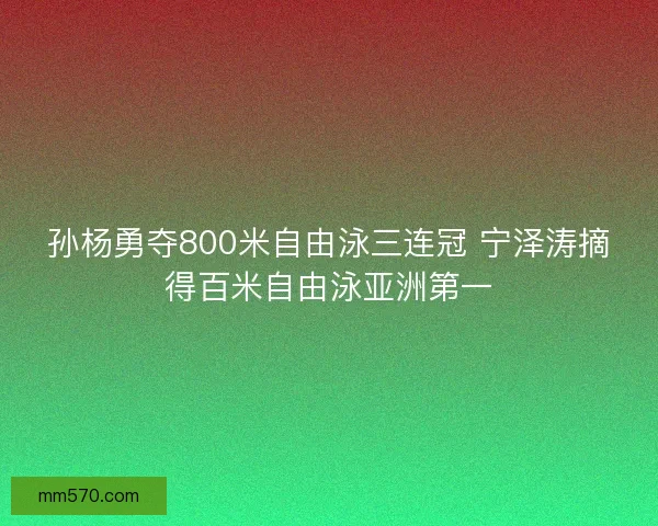 孙杨勇夺800米自由泳三连冠 宁泽涛摘得百米自由泳亚洲第一