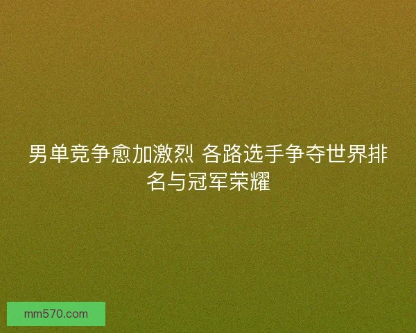 男单竞争愈加激烈 各路选手争夺世界排名与冠军荣耀