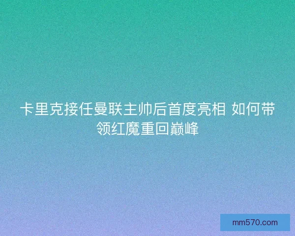 卡里克接任曼联主帅后首度亮相 如何带领红魔重回巅峰
