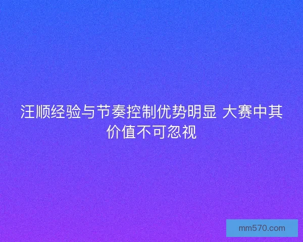 汪顺经验与节奏控制优势明显 大赛中其价值不可忽视