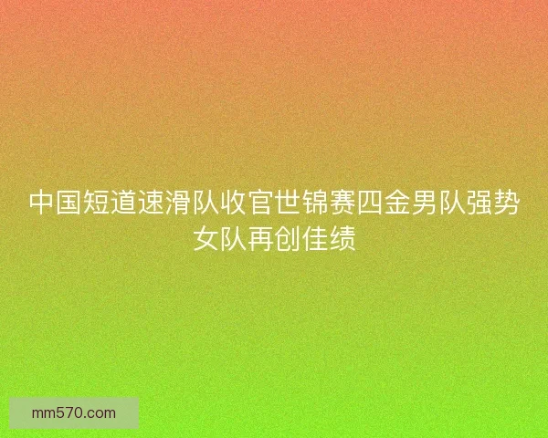 中国短道速滑队收官世锦赛四金男队强势女队再创佳绩