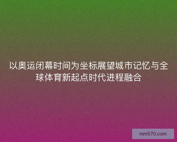 以奥运闭幕时间为坐标展望城市记忆与全球体育新起点时代进程融合