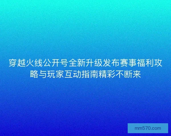 穿越火线公开号全新升级发布赛事福利攻略与玩家互动指南精彩不断来