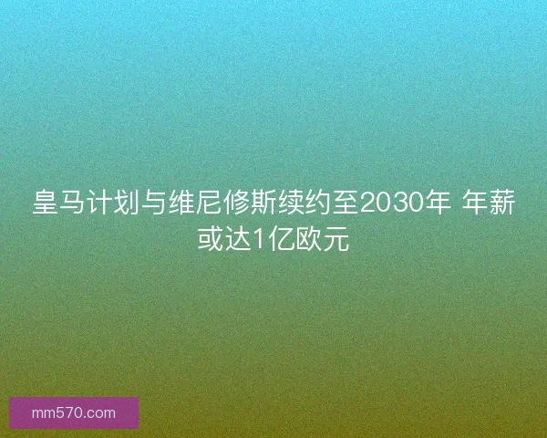 皇马计划与维尼修斯续约至2030年 年薪或达1亿欧元