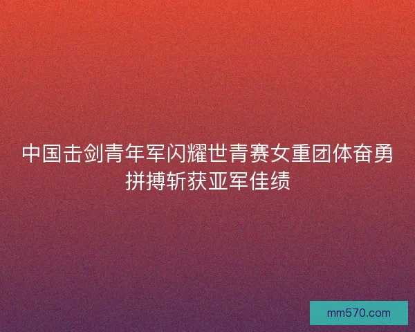 中国击剑青年军闪耀世青赛女重团体奋勇拼搏斩获亚军佳绩