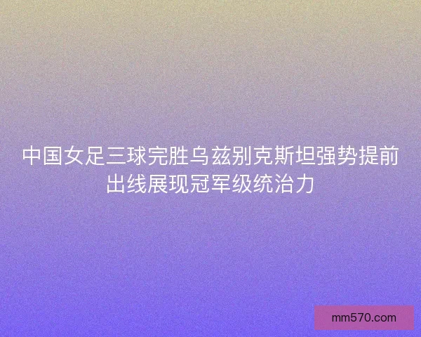 中国女足三球完胜乌兹别克斯坦强势提前出线展现冠军级统治力